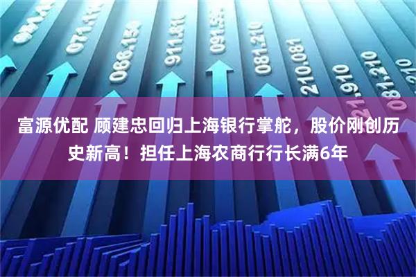 富源优配 顾建忠回归上海银行掌舵，股价刚创历史新高！担任上海农商行行长满6年
