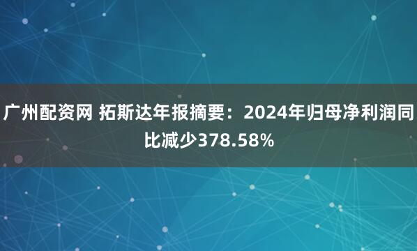 广州配资网 拓斯达年报摘要：2024年归母净利润同比减少378.58%