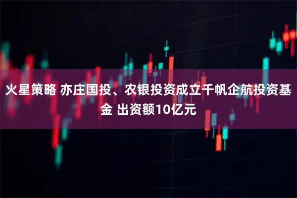 火星策略 亦庄国投、农银投资成立千帆企航投资基金 出资额10亿元
