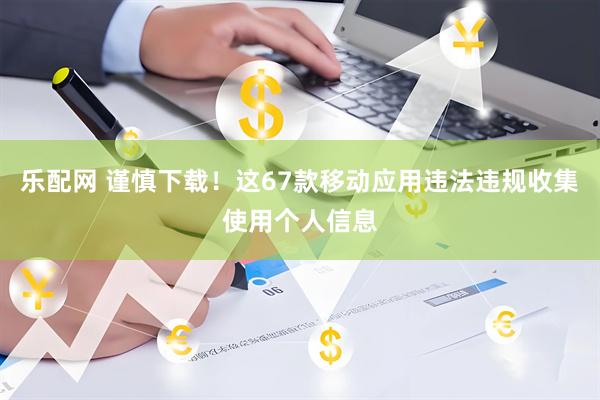 乐配网 谨慎下载！这67款移动应用违法违规收集使用个人信息
