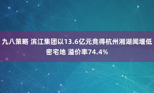 九八策略 滨江集团以13.6亿元竞得杭州湘湖闻堰低密宅地 溢价率74.4%