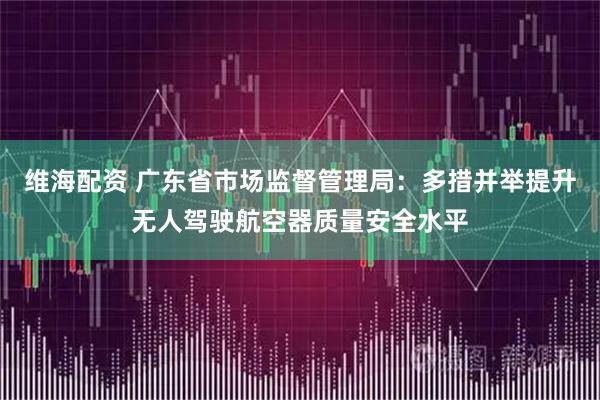 维海配资 广东省市场监督管理局：多措并举提升无人驾驶航空器质量安全水平