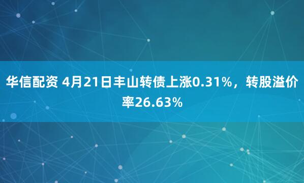 华信配资 4月21日丰山转债上涨0.31%，转股溢价率26.63%