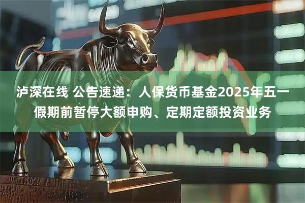 泸深在线 公告速递：人保货币基金2025年五一假期前暂停大额申购、定期定额投资业务
