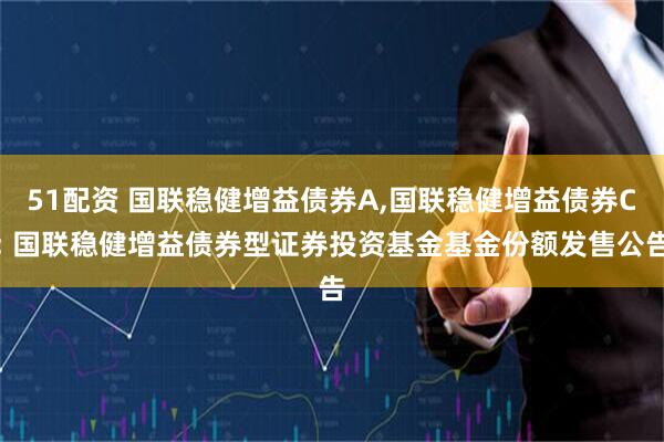 51配资 国联稳健增益债券A,国联稳健增益债券C: 国联稳健增益债券型证券投资基金基金份额发售公告