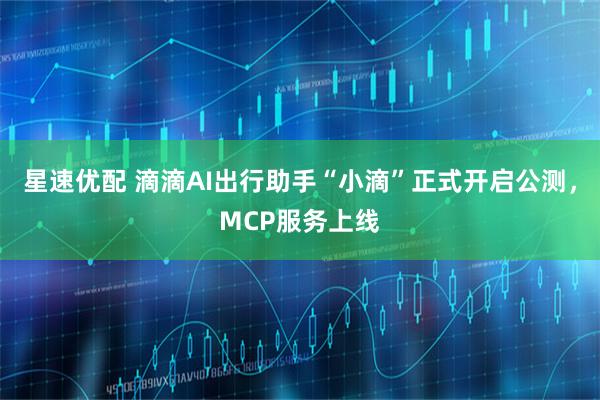 星速优配 滴滴AI出行助手“小滴”正式开启公测，MCP服务上线