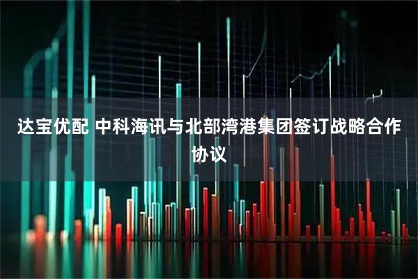 达宝优配 中科海讯与北部湾港集团签订战略合作协议