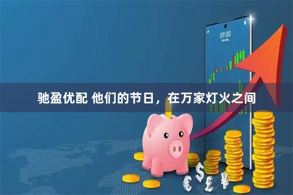 驰盈优配 他们的节日，在万家灯火之间