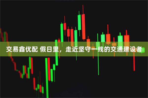 交易鑫优配 假日里，走近坚守一线的交通建设者