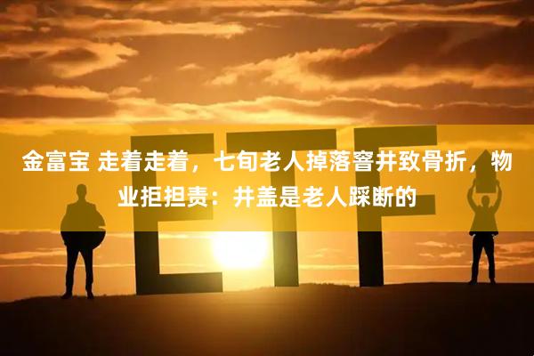 金富宝 走着走着，七旬老人掉落窨井致骨折，物业拒担责：井盖是老人踩断的