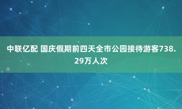 中联亿配 国庆假期前四天全市公园接待游客738.29万人次
