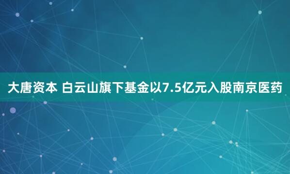 大唐资本 白云山旗下基金以7.5亿元入股南京医药