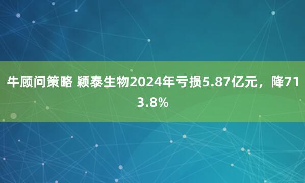 牛顾问策略 颖泰生物2024年亏损5.87亿元，降713.8%