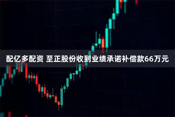 配亿多配资 至正股份收到业绩承诺补偿款66万元