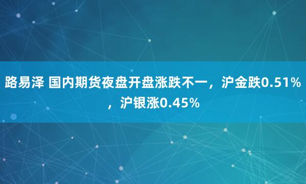 路易泽 国内期货夜盘开盘涨跌不一，沪金跌0.51%，沪银涨0.45%