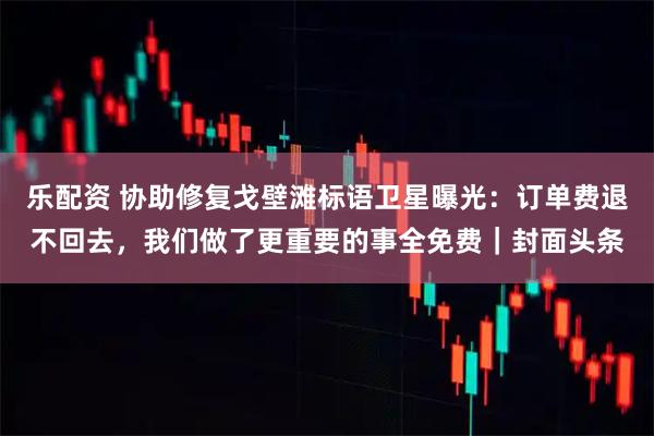 乐配资 协助修复戈壁滩标语卫星曝光：订单费退不回去，我们做了更重要的事全免费｜封面头条