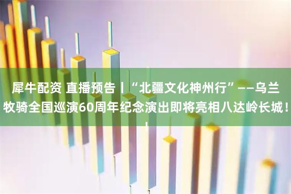 犀牛配资 直播预告丨“北疆文化神州行”——乌兰牧骑全国巡演60周年纪念演出即将亮相八达岭长城！