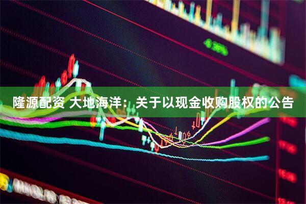 隆源配资 大地海洋：关于以现金收购股权的公告
