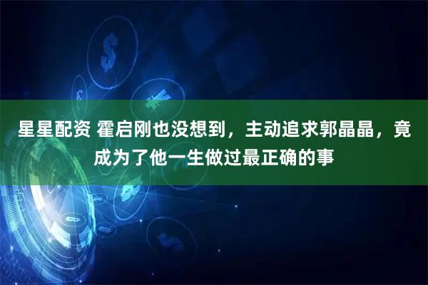 星星配资 霍启刚也没想到，主动追求郭晶晶，竟成为了他一生做过最正确的事