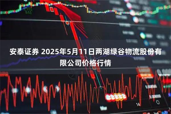 安泰证券 2025年5月11日两湖绿谷物流股份有限公司价格行情
