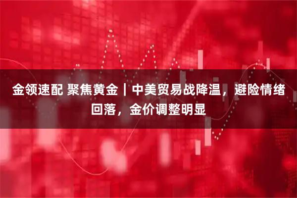 金领速配 聚焦黄金｜中美贸易战降温，避险情绪回落，金价调整明显