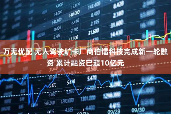 万无优配 无人驾驶矿卡厂商伯镭科技完成新一轮融资 累计融资已超10亿元