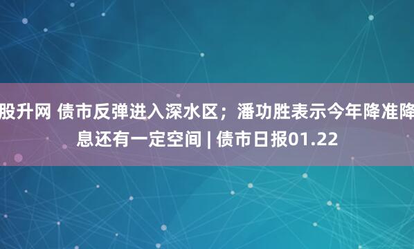 股升网 债市反弹进入深水区；潘功胜表示今年降准降息还有一定空间 | 债市日报01.22