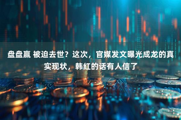 盘盘赢 被迫去世？这次，官媒发文曝光成龙的真实现状，韩红的话有人信了