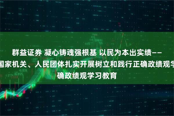 群益证券 凝心铸魂强根基 以民为本出实绩——中央和国家机关、人民团体扎实开展树立和践行正确政绩观学习教育