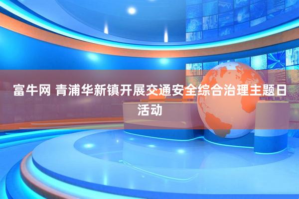 富牛网 青浦华新镇开展交通安全综合治理主题日活动