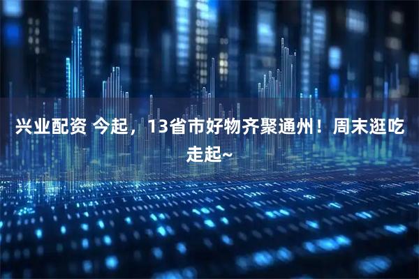 兴业配资 今起，13省市好物齐聚通州！周末逛吃走起~