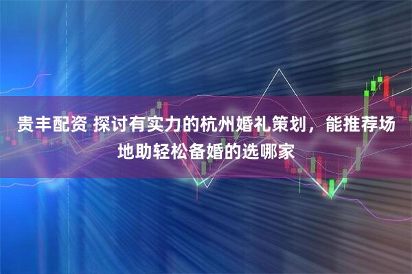 贵丰配资 探讨有实力的杭州婚礼策划，能推荐场地助轻松备婚的选哪家