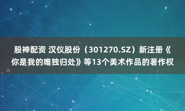 股神配资 汉仪股份（301270.SZ）新注册《你是我的唯独归处》等13个美术作品的著作权